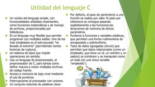 Utilidad del lenguaje C
 Un núcleo del lenguaje simple, con
funcionalidades añadidas importantes,
como funciones matemáticas y de manejo
de archivos, proporcionadas por
bibliotecas.
 Es un lenguaje muy flexible que permite
programar con múltiples estilos. Uno de los
más empleados es el estructurado "no
llevado al extremo" (permitiendo ciertas
licencias de ruptura).
 Un sistema de tipos que impide
operaciones sin sentido.
 Usa un lenguaje de preprocesado, el
preprocesador de C, para tareas como
definir macros e incluir múltiples archivos
de código fuente.
 Acceso a memoria de bajo nivel mediante
el uso de punteros.
 Interrupciones al procesador con uniones.
 Un conjunto reducido de palabras clave.
 Por defecto, el paso de parámetros a una
función se realiza por valor. El paso por
referencia se consigue pasando
explícitamente a las funciones las
direcciones de memoria de dichos
parámetros.
 Punteros a funciones y variables estáticas,
que permiten una forma rudimentaria de
encapsulado y polimorfismo.
 Tipos de datos agregados (struct) que
permiten que datos relacionados (como un
empleado, que tiene un id, un nombre y un
salario) se combinen y se manipulen como
un todo (en una única variable
"empleado").
 
