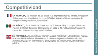 Competitividad
  EN FRANCIA, “la inflación de los textos y la degradación de su calidad, no supone
  únicamente una desvalorización e inestabilidad, sino también un perjuicio a la




                                                                                      Lenguaje Claro: Propuesta metodológica
  competitividad y atracción por Francia”.

  EN MÉXICO, En el marco de la Semana de la innovación y la competitividad en
  México, la Red de Lenguaje Claro premió en 2006 a 16 instituciones de gobierno
  con el Reconocimiento Lenguaje Ciudadano.

  EN NORUEGA, De acuerdo con Rigmor Aasrud, Ministra de Administración Pública,
  la aclaración de información pública a la ciudadanía genera alrededor de 300
  millones de Euros en sobrecostos y gran pérdida de tiempo de la administración
  pública.
 