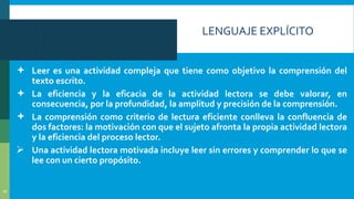 LENGUAJE EXPLÍCITO
 Leer es una actividad compleja que tiene como objetivo la comprensión del
texto escrito.
 La eficiencia y la eficacia de la actividad lectora se debe valorar, en
consecuencia, por la profundidad, la amplitud y precisión de la comprensión.
 La comprensión como criterio de lectura eficiente conlleva la confluencia de
dos factores: la motivación con que el sujeto afronta la propia actividad lectora
y la eficiencia del proceso lector.
 Una actividad lectora motivada incluye leer sin errores y comprender lo que se
lee con un cierto propósito.
10
 