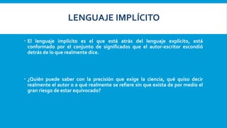  El lenguaje implícito es el que está atrás del lenguaje explícito, está
conformado por el conjunto de significados que el autor-escritor escondió
detrás de lo que realmente dice.
 ¿Quién puede saber con la precisión que exige la ciencia, qué quiso decir
realmente el autor o a qué realmente se refiere sin que exista de por medio el
gran riesgo de estar equivocado?
LENGUAJE IMPLÍCITO
 