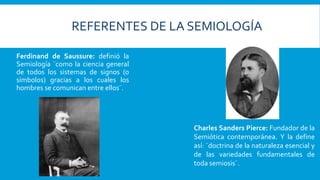 Ferdinand de Saussure: definió la
Semiología ¨como la ciencia general
de todos los sistemas de signos (o
símbolos) gracias a los cuales los
hombres se comunican entre ellos¨.
Charles Sanders Pierce: Fundador de la
Semiótica contemporánea. Y la define
así: ¨doctrina de la naturaleza esencial y
de las variedades fundamentales de
toda semiosis¨.
REFERENTES DE LA SEMIOLOGÍA
 