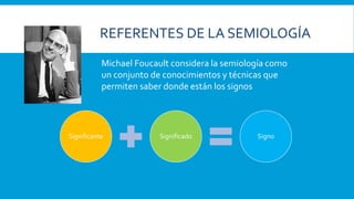 Significante Significado Signo
Michael Foucault considera la semiología como
un conjunto de conocimientos y técnicas que
permiten saber donde están los signos
REFERENTES DE LA SEMIOLOGÍA
 