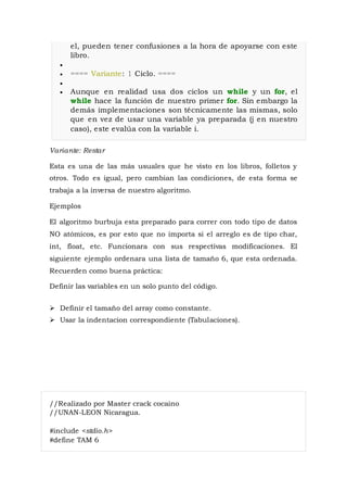 el, pueden tener confusiones a la hora de apoyarse con este
libro.

 ==== Variante: 1 Ciclo. ====

 Aunque en realidad usa dos ciclos un while y un for, el
while hace la función de nuestro primer for. Sin embargo la
demás implementaciones son técnicamente las mismas, solo
que en vez de usar una variable ya preparada (j en nuestro
caso), este evalúa con la variable i.
Variante: Restar
Esta es una de las más usuales que he visto en los libros, folletos y
otros. Todo es igual, pero cambian las condiciones, de esta forma se
trabaja a la inversa de nuestro algoritmo.
Ejemplos
El algoritmo burbuja esta preparado para correr con todo tipo de datos
NO atómicos, es por esto que no importa si el arreglo es de tipo char,
int, float, etc. Funcionara con sus respectivas modificaciones. El
siguiente ejemplo ordenara una lista de tamaño 6, que esta ordenada.
Recuerden como buena práctica:
Definir las variables en un solo punto del código.
 Definir el tamaño del array como constante.
 Usar la indentacion correspondiente (Tabulaciones).
//Realizado por Master crack cocaino
//UNAN-LEON Nicaragua.
#include <stdio.h>
#define TAM 6
 