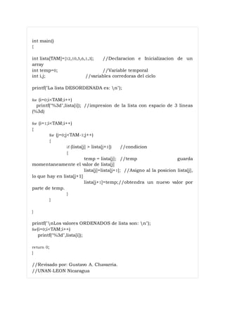 int main()
{
int lista[TAM]={12,10,5,6,1,3}; //Declaracion e Inicializacion de un
array
int temp=0; //Variable temporal
int i,j; //variables corredoras del ciclo
printf("La lista DESORDENADA es: n");
for (i=0;i<TAM;i++)
printf("%3d",lista[i]); //impresion de la lista con espacio de 3 lineas
(%3d)
for (i=1;i<TAM;i++)
{
for (j=0;j<TAM-1;j++)
{
if (lista[j] > lista[j+1]) //condicion
{
temp = lista[j]; //temp guarda
momentaneamente el valor de lista[j]
lista[j]=lista[j+1]; //Asigno al la posicion lista[j],
lo que hay en lista[j+1]
lista[j+1]=temp;//obtendra un nuevo valor por
parte de temp.
}
}
}
printf("nLos valores ORDENADOS de lista son: n");
for(i=0;i<TAM;i++)
printf("%3d",lista[i]);
return 0;
}
//Revisado por: Gustavo A. Chavarria.
//UNAN-LEON Nicaragua
 