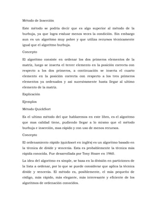 Método de Inserción
Este método se podría decir que es algo superior al método de la
burbuja, ya que logra evaluar menos veces la condición. Sin embargo
aun es un algoritmo muy pobre y que utiliza recursos técnicamente
igual que el algoritmo burbuja.
Concepto
El algoritmo consiste en ordenar los dos primeros elementos de la
matriz, luego se inserta el tercer elemento en la posición correcta con
respecto a los dos primeros, a continuación se inserta el cuarto
elemento en la posición correcta con respecto a los tres primeros
elementos ya ordenados y así sucesivamente hasta llegar al ultimo
elemento de la matriz.
Explicación
Ejemplos
Método QuickSort
Es el ultimo método del que hablaremos en este libro, es el algoritmo
que mas calidad tiene, pudiendo llegar a lo mismo que el método
burbuja e inserción, mas rápido y con uso de menos recursos.
Concepto
El ordenamiento rápido (quicksort en inglés) es un algoritmo basado en
la técnica de divide y vencerás. Esta es probablemente la técnica más
rápida conocida. Fue desarrollada por Tony Hoare en 1960.
La idea del algoritmo es simple, se basa en la división en particiones de
la lista a ordenar, por lo que se puede considerar que aplica la técnica
divide y vencerás. El método es, posiblemente, el más pequeño de
código, más rápido, más elegante, más interesante y eficiente de los
algoritmos de ordenación conocidos.
 