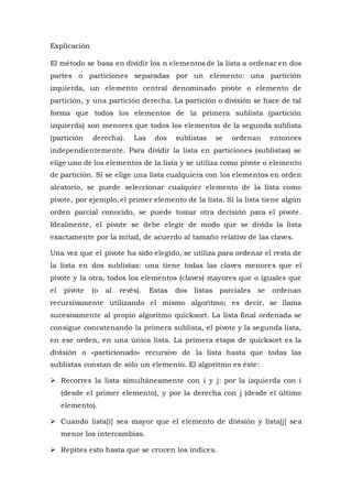 Explicación
El método se basa en dividir los n elementos de la lista a ordenar en dos
partes o particiones separadas por un elemento: una partición
izquierda, un elemento central denominado pivote o elemento de
partición, y una partición derecha. La partición o división se hace de tal
forma que todos los elementos de la primera sublista (partición
izquierda) son menores que todos los elementos de la segunda sublista
(partición derecha). Las dos sublistas se ordenan entonces
independientemente. Para dividir la lista en particiones (sublistas) se
elige uno de los elementos de la lista y se utiliza como pivote o elemento
de partición. Si se elige una lista cualquiera con los elementos en orden
aleatorio, se puede seleccionar cualquier elemento de la lista como
pivote, por ejemplo, el primer elemento de la lista. Si la lista tiene algún
orden parcial conocido, se puede tomar otra decisión para el pivote.
Idealmente, el pivote se debe elegir de modo que se divida la lista
exactamente por la mitad, de acuerdo al tamaño relativo de las claves.
Una vez que el pivote ha sido elegido, se utiliza para ordenar el resto de
la lista en dos sublistas: una tiene todas las claves menores que el
pivote y la otra, todos los elementos (claves) mayores que o iguales que
el pivote (o al revés). Estas dos listas parciales se ordenan
recursivamente utilizando el mismo algoritmo; es decir, se llama
sucesivamente al propio algoritmo quicksort. La lista final ordenada se
consigue concatenando la primera sublista, el pivote y la segunda lista,
en ese orden, en una única lista. La primera etapa de quicksort es la
división o «particionado» recursivo de la lista hasta que todas las
sublistas constan de sólo un elemento. El algoritmo es éste:
 Recorres la lista simultáneamente con i y j: por la izquierda con i
(desde el primer elemento), y por la derecha con j (desde el último
elemento).
 Cuando lista[i] sea mayor que el elemento de división y lista[j] sea
menor los intercambias.
 Repites esto hasta que se crucen los índices.
 