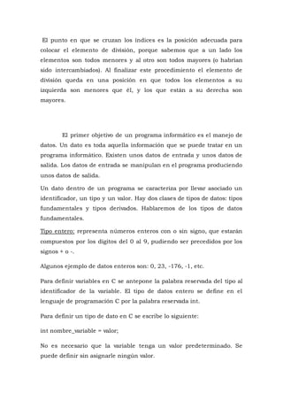 El punto en que se cruzan los índices es la posición adecuada para
colocar el elemento de división, porque sabemos que a un lado los
elementos son todos menores y al otro son todos mayores (o habrían
sido intercambiados). Al finalizar este procedimiento el elemento de
división queda en una posición en que todos los elementos a su
izquierda son menores que él, y los que están a su derecha son
mayores.
El primer objetivo de un programa informático es el manejo de
datos. Un dato es toda aquella información que se puede tratar en un
programa informático. Existen unos datos de entrada y unos datos de
salida. Los datos de entrada se manipulan en el programa produciendo
unos datos de salida.
Un dato dentro de un programa se caracteriza por llevar asociado un
identificador, un tipo y un valor. Hay dos clases de tipos de datos: tipos
fundamentales y tipos derivados. Hablaremos de los tipos de datos
fundamentales.
Tipo entero: representa números enteros con o sin signo, que estarán
compuestos por los dígitos del 0 al 9, pudiendo ser precedidos por los
signos + o -.
Algunos ejemplo de datos enteros son: 0, 23, -176, -1, etc.
Para definir variables en C se antepone la palabra reservada del tipo al
identificador de la variable. El tipo de datos entero se define en el
lenguaje de programación C por la palabra reservada int.
Para definir un tipo de dato en C se escribe lo siguiente:
int nombre_variable = valor;
No es necesario que la variable tenga un valor predeterminado. Se
puede definir sin asignarle ningún valor.
 