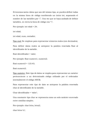 Si tenemos varios datos que son del mismo tipo, se pueden definir todas
en la misma línea de código escribiendo un único int, separando el
nombre de las variables por “,”. Una vez que se haya acabado de definir
variables, se cierra la línea de código con “;”,
Por ejemplo: int edad = 24;
int edad;
int edad, num, contador;
Tipo real: Se emplean para representar números reales (con decimales).
Para definir datos reales se antepone la palabra reservada float al
identificador de la variable.
float identificador = valor;
Por ejemplo: float numero1, numero2;
float numero3 = 123.43;
float numero3;
Tipo carácter: Este tipo de datos se emplea para representar un carácter
perteneciente a un determinado código utilizado por el ordenador
(normalmente el código ASCII).
Para representar este tipo de dato se antepone la palabra reservada
char al identificador de la variable.
Char identificador = ‘valor’;
Una constante tipo char se representa como un solo carácter encerrado
entre comillas simples.
Por ejemplo: char letra, letra2;
char letra=’a’;
 