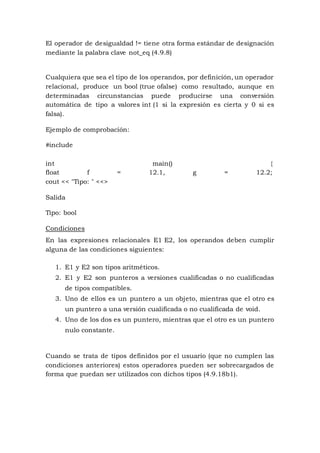 El operador de desigualdad != tiene otra forma estándar de designación
mediante la palabra clave not_eq (4.9.8)
Cualquiera que sea el tipo de los operandos, por definición, un operador
relacional, produce un bool (true ofalse) como resultado, aunque en
determinadas circunstancias puede producirse una conversión
automática de tipo a valores int (1 si la expresión es cierta y 0 si es
falsa).
Ejemplo de comprobación:
#include
int main() {
float f = 12.1, g = 12.2;
cout << "Tipo: " <<>
Salida
Tipo: bool
Condiciones
En las expresiones relacionales E1 E2, los operandos deben cumplir
alguna de las condiciones siguientes:
1. E1 y E2 son tipos aritméticos.
2. E1 y E2 son punteros a versiones cualificadas o no cualificadas
de tipos compatibles.
3. Uno de ellos es un puntero a un objeto, mientras que el otro es
un puntero a una versión cualificada o no cualificada de void.
4. Uno de los dos es un puntero, mientras que el otro es un puntero
nulo constante.
Cuando se trata de tipos definidos por el usuario (que no cumplen las
condiciones anteriores) estos operadores pueden ser sobrecargados de
forma que puedan ser utilizados con dichos tipos (4.9.18b1).
 