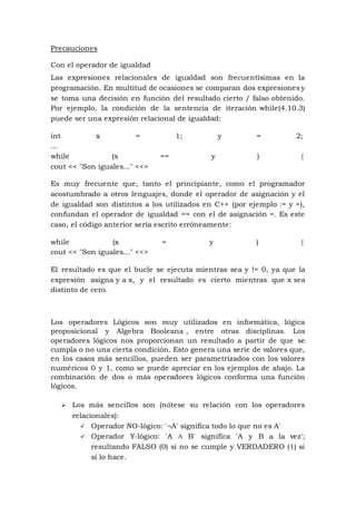 Precauciones
Con el operador de igualdad
Las expresiones relacionales de igualdad son frecuentísimas en la
programación. En multitud de ocasiones se comparan dos expresiones y
se toma una decisión en función del resultado cierto / falso obtenido.
Por ejemplo, la condición de la sentencia de iteración while(4.10.3)
puede ser una expresión relacional de igualdad:
int x = 1; y = 2;
...
while (x == y ) {
cout << "Son iguales..." <<>
Es muy frecuente que, tanto el principiante, como el programador
acostumbrado a otros lenguajes, donde el operador de asignación y el
de igualdad son distintos a los utilizados en C++ (por ejemplo := y =),
confundan el operador de igualdad == con el de asignación =. Es este
caso, el código anterior sería escrito erróneamente:
while (x = y ) {
cout << "Son iguales..." <<>
El resultado es que el bucle se ejecuta mientras sea y != 0, ya que la
expresión asigna y a x, y el resultado es cierto mientras que x sea
distinto de cero.
Los operadores Lógicos son muy utilizados en informática, lógica
proposicional y Algebra Booleana , entre otras disciplinas. Los
operadores lógicos nos proporcionan un resultado a partir de que se
cumpla o no una cierta condición. Esto genera una serie de valores que,
en los casos más sencillos, pueden ser parametrizados con los valores
numéricos 0 y 1, como se puede apreciar en los ejemplos de abajo. La
combinación de dos o más operadores lógicos conforma una función
lógicos.
 Los más sencillos son (nótese su relación con los operadores
relacionales):
 Operador NO-lógico: '¬A' significa todo lo que no es A'
 Operador Y-lógico: 'A ∧ B' significa 'A y B a la vez';
resultando FALSO (0) si no se cumple y VERDADERO (1) si
sí lo hace.
 