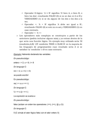  Operador O-lógico: 'A ∨ B' significa 'O bien A, o bien B, o
bien los dos'; resultando FALSO (0) si no se dan ni A ni B y
VERDADERO (1) si se da alguno de los dos o los dos a la
vez.
 Operador =: 'A = B' significa 'A debe ser igual a B';
resultando FALSO (0) si esto no es así y VERDADERO (1) en
caso contrario.
 Operador <: 'A <>
 Los operadores más complejos se construyen a partir de los
anteriores (podría incluirse alguno más) y ya entran dentro de lo
que sería una función lógica. Un ejemplo muy utilizado sería 'SI
(condición;A;B)' ('IF condición THEN A ELSE B' en la mayoría de
los lenguajes de programación) cuyo resultado sería A si se
satisface la 'condición' o B en caso contrario.
Ejemplo: Habiendo declarado las variables:
En pseudocódigo:
entero r = 2, s = 9, t = 8
En lenguaje C:
int r = 2, s = 9, t = 8;
se puede escribir
En pseudocódigo:
no( r = s o r <= t )
En lenguaje C:
!( r == s || r <= t )
La expresión se evalúa a
En pseudocódigo:
falso (actúan en orden los operadores: (<=), (==), (||) y (!))
En lenguaje C:
0 (C simula el valor lógico falso con el valor entero 0)
 