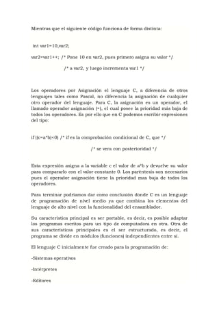 Mientras que el siguiente código funciona de forma distinta:
int var1=10,var2;
var2=var1++; /* Pone 10 en var2, pues primero asigna su valor */
/* a var2, y luego incrementa var1 */
Los operadores por Asignación el lenguaje C, a diferencia de otros
lenguajes tales como Pascal, no diferencia la asignación de cualquier
otro operador del lenguaje. Para C, la asignación es un operador, el
llamado operador asignación (=), el cual posee la prioridad más baja de
todos los operadores. Es por ello que en C podemos escribir expresiones
del tipo:
if ((c=a*b)<0) /* if es la comprobación condicional de C, que */
/* se vera con posterioridad */
Esta expresión asigna a la variable c el valor de a*b y devuelve su valor
para compararlo con el valor constante 0. Los paréntesis son necesarios
pues el operador asignación tiene la prioridad mas baja de todos los
operadores.
Para terminar podríamos dar como conclusión donde C es un lenguaje
de programación de nivel medio ya que combina los elementos del
lenguaje de alto nivel con la funcionalidad del ensamblador.
Su característica principal es ser portable, es decir, es posible adaptar
los programas escritos para un tipo de computadora en otra. Otra de
sus características principales es el ser estructurado, es decir, el
programa se divide en módulos (funciones) independientes entre sí.
El lenguaje C inicialmente fue creado para la programación de:
-Sistemas operativos
-Intérpretes
-Editores
 