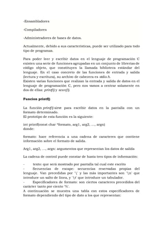 -Ensambladores
-Compiladores
-Administradores de bases de datos.
Actualmente, debido a sus características, puede ser utilizado para todo
tipo de programas.
Para poder leer y escribir datos en el lenguaje de programación C
existen una serie de funciones agrupadas en un conjunto de librerías de
código objeto, que constituyen la llamada biblioteca estándar del
lenguaje. En el caso concreto de las funciones de entrada y salida
(lectura y escritura), su archivo de cabecera es stdio.h.
Existen varias funciones que realizan la entrada y salida de datos en el
lenguaje de programación C, pero nos vamos a centrar solamente en
dos de ellas: printf() y scanf().
Funcion printf()
La función printf() sirve para escribir datos en la pantalla con un
formato determinado.
El prototipo de esta función es la siguiente:
int printf(const char *formato, arg1, arg2, …, argn)
donde:
formato: hace referencia a una cadena de caracteres que contiene
información sobre el formato de salida.
Arg1, arg2, …, argn: argumentos que representan los datos de salida
La cadena de control puede constar de hasta tres tipos de información:
- texto: que será mostrado por pantalla tal cual este escrito
- Secuencias de escape: secuencias reservadas propias del
lenguaje. Van precedidas por '' y las más importantes son 'n' que
introduce un salto de línea, y 't' que introduce un tabulador.
- Especificadores de formato: son ciertos caracteres precedidos del
carácter tanto por ciento '%'.
A continuación se muestra una tabla con estos especificadores de
formato dependiendo del tipo de dato a los que representan:
 