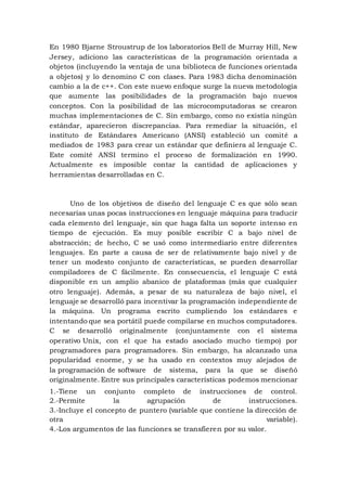 En 1980 Bjarne Stroustrup de los laboratorios Bell de Murray Hill, New
Jersey, adiciono las características de la programación orientada a
objetos (incluyendo la ventaja de una biblioteca de funciones orientada
a objetos) y lo denomino C con clases. Para 1983 dicha denominación
cambio a la de c++. Con este nuevo enfoque surge la nueva metodología
que aumente las posibilidades de la programación bajo nuevos
conceptos. Con la posibilidad de las microcomputadoras se crearon
muchas implementaciones de C. Sin embargo, como no existía ningún
estándar, aparecieron discrepancias. Para remediar la situación, el
instituto de Estándares Americano (ANSI) estableció un comité a
mediados de 1983 para crear un estándar que definiera al lenguaje C.
Este comité ANSI termino el proceso de formalización en 1990.
Actualmente es imposible contar la cantidad de aplicaciones y
herramientas desarrolladas en C.
Uno de los objetivos de diseño del lenguaje C es que sólo sean
necesarias unas pocas instrucciones en lenguaje máquina para traducir
cada elemento del lenguaje, sin que haga falta un soporte intenso en
tiempo de ejecución. Es muy posible escribir C a bajo nivel de
abstracción; de hecho, C se usó como intermediario entre diferentes
lenguajes. En parte a causa de ser de relativamente bajo nivel y de
tener un modesto conjunto de características, se pueden desarrollar
compiladores de C fácilmente. En consecuencia, el lenguaje C está
disponible en un amplio abanico de plataformas (más que cualquier
otro lenguaje). Además, a pesar de su naturaleza de bajo nivel, el
lenguaje se desarrolló para incentivar la programación independiente de
la máquina. Un programa escrito cumpliendo los estándares e
intentando que sea portátil puede compilarse en muchos computadores.
C se desarrolló originalmente (conjuntamente con el sistema
operativo Unix, con el que ha estado asociado mucho tiempo) por
programadores para programadores. Sin embargo, ha alcanzado una
popularidad enorme, y se ha usado en contextos muy alejados de
la programación de software de sistema, para la que se diseñó
originalmente. Entre sus principales características podemos mencionar
1.-Tiene un conjunto completo de instrucciones de control.
2.-Permite la agrupación de instrucciones.
3.-Incluye el concepto de puntero (variable que contiene la dirección de
otra variable).
4.-Los argumentos de las funciones se transfieren por su valor.
 