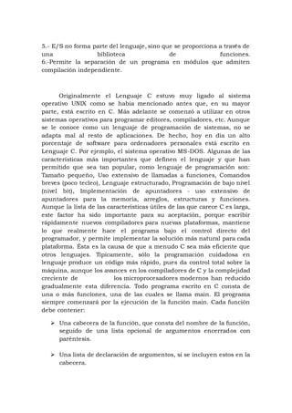 5.- E/S no forma parte del lenguaje, sino que se proporciona a través de
una biblioteca de funciones.
6.-Permite la separación de un programa en módulos que admiten
compilación independiente.
Originalmente el Lenguaje C estuvo muy ligado al sistema
operativo UNIX como se había mencionado antes que, en su mayor
parte, está escrito en C. Más adelante se comenzó a utilizar en otros
sistemas operativos para programar editores, compiladores, etc. Aunque
se le conoce como un lenguaje de programación de sistemas, no se
adapta mal al resto de aplicaciones. De hecho, hoy en día un alto
porcentaje de software para ordenadores personales está escrito en
Lenguaje C. Por ejemplo, el sistema operativo MS-DOS. Algunas de las
características más importantes que definen el lenguaje y que han
permitido que sea tan popular, como lenguaje de programación son:
Tamaño pequeño, Uso extensivo de llamadas a funciones, Comandos
breves (poco tecleo), Lenguaje estructurado, Programación de bajo nivel
(nivel bit), Implementación de apuntadores - uso extensivo de
apuntadores para la memoria, arreglos, estructuras y funciones.
Aunque la lista de las características útiles de las que carece C es larga,
este factor ha sido importante para su aceptación, porque escribir
rápidamente nuevos compiladores para nuevas plataformas, mantiene
lo que realmente hace el programa bajo el control directo del
programador, y permite implementar la solución más natural para cada
plataforma. Ésta es la causa de que a menudo C sea más eficiente que
otros lenguajes. Típicamente, sólo la programación cuidadosa en
lenguaje produce un código más rápido, pues da control total sobre la
máquina, aunque los avances en los compiladores de C y la complejidad
creciente de los microprocesadores modernos han reducido
gradualmente esta diferencia. Todo programa escrito en C consta de
una o más funciones, una de las cuales se llama main. El programa
siempre comenzará por la ejecución de la función main. Cada función
debe contener:
 Una cabecera de la función, que consta del nombre de la función,
seguido de una lista opcional de argumentos encerrados con
paréntesis.
 Una lista de declaración de argumentos, si se incluyen estos en la
cabecera.
 