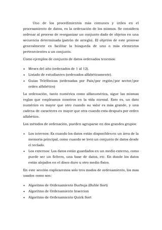 Uno de los procedimientos más comunes y útiles en el
procesamiento de datos, es la ordenación de los mismos. Se considera
ordenar al proceso de reorganizar un conjunto dado de objetos en una
secuencia determinada (patrón de arreglo). El objetivo de este proceso
generalmente es facilitar la búsqueda de uno o más elementos
pertenecientes a un conjunto.
Como ejemplos de conjunto de datos ordenados tenemos:
 Meses del año (ordenados de 1 al 12).
 Listado de estudiantes (ordenados alfabéticamente).
 Guías Telefónicas (ordenadas por País/por región/por sector/por
orden alfabético)
La ordenación, tanto numérica como alfanumérica, sigue las mismas
reglas que empleamos nosotros en la vida normal. Esto es, un dato
numérico es mayor que otro cuando su valor es más grande, y una
cadena de caracteres es mayor que otra cuando esta después por orden
alfabético.
Los métodos de ordenación, pueden agruparse en dos grandes grupos:
 Los internos: Es cuando los datos están disponibles en un área de la
memoria principal, como cuando se leen un conjunto de datos desde
el teclado.
 Los externos: Los datos están guardados en un medio externo, como
puede ser un fichero, una base de datos, etc. En donde los datos
están alojados en el disco duro u otro medio físico.
En este sección explicaremos solo tres modos de ordenamiento, los mas
usados como son:
 Algoritmo de Ordenamiento Burbuja (Buble Sort)
 Algoritmo de Ordenamiento Insercion
 Algoritmo de Ordenamiento Quick Sort
 