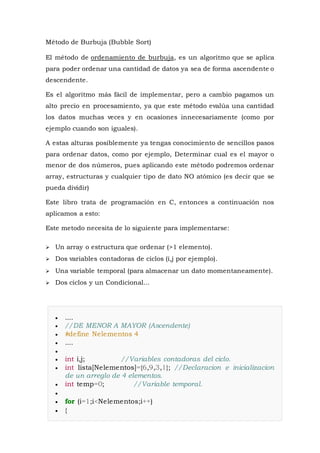 Método de Burbuja (Bubble Sort)
El método de ordenamiento de burbuja, es un algoritmo que se aplica
para poder ordenar una cantidad de datos ya sea de forma ascendente o
descendente.
Es el algoritmo más fácil de implementar, pero a cambio pagamos un
alto precio en procesamiento, ya que este método evalúa una cantidad
los datos muchas veces y en ocasiones innecesariamente (como por
ejemplo cuando son iguales).
A estas alturas posiblemente ya tengas conocimiento de sencillos pasos
para ordenar datos, como por ejemplo, Determinar cual es el mayor o
menor de dos números, pues aplicando este método podremos ordenar
array, estructuras y cualquier tipo de dato NO atómico (es decir que se
pueda dividir)
Este libro trata de programación en C, entonces a continuación nos
aplicamos a esto:
Este metodo necesita de lo siguiente para implementarse:
 Un array o estructura que ordenar (>1 elemento).
 Dos variables contadoras de ciclos (i,j por ejemplo).
 Una variable temporal (para almacenar un dato momentaneamente).
 Dos ciclos y un Condicional...
 ....
 //DE MENOR A MAYOR (Ascendente)
 #define Nelementos 4
 ....

 int i,j; //Variables contadoras del ciclo.
 int lista[Nelementos]={6,9,3,1}; //Declaracion e inicializacion
de un arreglo de 4 elementos.
 int temp=0; //Variable temporal.

 for (i=1;i<Nelementos;i++)
 {
 