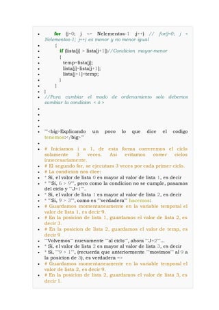  for (j=0; j <= Nelementos-1 ;j++) // for(j=0; j <
Nelementos-1; j++) es menor y no menor igual
 {
 if (lista[j] > lista[j+1])//Condicion mayor-menor
 {
 temp=lista[j];
 lista[j]=lista[j+1];
 lista[j+1]=temp;
 }
 }
 }
 //Para cambiar el modo de ordenamiento solo debemos
cambiar la condicion < ó >




 '''<big>Explicando un poco lo que dice el codigo
tenemos:</big>'''

 # Iniciamos i a 1, de esta forma correremos el ciclo
solamente 3 veces. Asi evitamos correr ciclos
innecesariamente.
 # El segundo for, se ejecutara 3 veces por cada primer ciclo.
 # La condicion nos dice:
 * Si, el valor de lista 0 es mayor al valor de lista 1, es decir
 * '''Si, 6 > 9''', pero como la condicion no se cumple, pasamos
del ciclo y '''J=1'''.
 * Si, el valor de lista 1 es mayor al valor de lista 2, es decir
 * '''Si, 9 > 3''', como es '''verdadera''' hacemos:
 # Guardamos momentaneamente en la variable temporal el
valor de lista 1, es decir 9.
 # En la posicion de lista 1, guardamos el valor de lista 2, es
decir 3.
 # En la posicion de lista 2, guardamos el valor de temp, es
decir 9
 '''Volvemos''' nuevamente '''al ciclo''', ahora '''J=2'''...
 * Si, el valor de lista 2 es mayor al valor de lista 3, es decir
 * Si, '''9 > 1''', (recuerda que anteriormente '''movimos''' al 9 a
la posicion de 3), es verdadera =>
 # Guardamos momentaneamente en la variable temporal el
valor de lista 2, es decir 9.
 # En la posicion de lista 2, guardamos el valor de lista 3, es
decir 1.
 