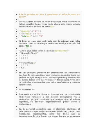  # En la posicion de lista 3, guardamos el valor de temp, es
decir 9.

 De esta forma el ciclo se repite hasta que todos los datos se
hallan movido. Como veras hasta ahora solo hemos estado
moviendo el 9. Tu lista se veria asi:

 * ''Original:'' 6 '''9''' 3 1
 :* ''1er Mov:'' 6 3 '''9''' 1
 :* ''2do Mov:'' 6 3 1 '''9'''

 Si bien ya esta mas ordenada que la original, aun falta
bastante, pero recuerda que estábamos en el primer ciclo del
primer for (i).

 '''Acá te dejo como serán los demás movimientos:'''
 * ''Segundo Ciclo i:''
 :* 3 6 1 9
 :* 3 1 6 9

 * ''Tercer Ciclo i:''
 :* 1 3 6 9
 :* YA!

 En un principio, pensaba no presentarles las variaciones
que hay de este algoritmo, pero revisando en varios libros me
percate de que aunque es el mismo algoritmo y funciona de
la misma forma (con sus ventajas y desventajas), Creo que
es preferible mostrarselos para evitar confusiones y enredos
innecesarios.

 == Variantes ==

 Buscando en varios libros e Internet me he encontrado
numerosas variantes, y por motivos pedagógicos voy a
mostrarlos, ya que considero que aunque sean el mismo
algoritmo, su diferente implementacion puede llevar a
confusiones.

 En lo personal considero que el algoritmo planteado al
principio es el que mejor se expresa (entiende), y es el que
recomiendo implementar, pero hay libros que lo
implementan de otra forma, por lo que los que se guían con
 