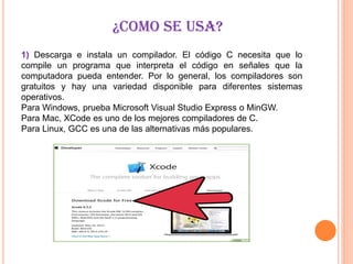¿COMO SE USA?
1) Descarga e instala un compilador. El código C necesita que lo
compile un programa que interpreta el código en señales que la
computadora pueda entender. Por lo general, los compiladores son
gratuitos y hay una variedad disponible para diferentes sistemas
operativos.
Para Windows, prueba Microsoft Visual Studio Express o MinGW.
Para Mac, XCode es uno de los mejores compiladores de C.
Para Linux, GCC es una de las alternativas más populares.
 