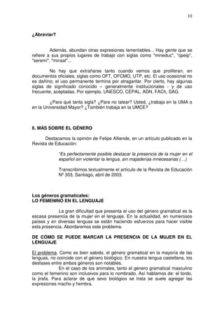 10



¿Abreviar?


         Además, abundan otras expresiones lamentables... Hay gente que se
refiere a sus propios lugares de trabajo con siglas como "mineduc", "cpeip",
"seremi", "minsal"...

         No hay que extrañarse tanto cuando vemos que proliferan, en
documentos oficiales, siglas como OFT, OFCMO, UTP, etc. El uso ocasional no
es dañino; el uso permanente termina por atragantar. Por cierto, hay algunas
siglas de significado conocido – generalmente institucionales - y de uso
frecuente, aceptadas. Por ejemplo, UNESCO, CEPAL, ADN, FACh, SAG.

         ¿Para qué tanta sigla? ¿Para no latear? Usted, ¿trabaja en la UMA o
en la Universidad Mayor? ¿También trabaja en la UMCE?



6. MÁS SOBRE EL GÉNERO

      Destacamos la opinión de Felipe Alliende, en un artículo publicado en la
Revista de Educación:

             “Es perfectamente posible destacar la presencia de la mujer en el
             español sin violentar la lengua, sin majaderías innecesarias (…)

             Transcribimos textualmente el artículo de la Revista de Educación
             Nº 303, Santiago, abril de 2003.



Los géneros gramaticales:
LO FEMENINO EN EL LENGUAJE

             La gran dificultad que presenta el uso del género gramatical es la
escasa presencia de la mujer en el lenguaje. En la actualidad, en numerosos
países y en diversas lenguas se están haciendo esfuerzos para hacer visible
esta presencia. Abordaremos este problema.

DE CÓMO SE PUEDE MARCAR LA PRESENCIA DE LA MUJER EN EL
LENGUAJE

El problema. Como es bien sabido, el género gramatical en la mayoría de las
lenguas, no coincide con el género biológico. En nuestra lengua castellana, los
desfases entre ambos géneros son notables.
              En el caso de los animales, tanto el género gramatical masculino
como el femenino son inclusivos para lo nombrado. Así hablamos de: el tordo,
la jirafa. Para aclarar de qué sexo biológico se trata se suele agregar las
expresiones macho y hembra.
 
