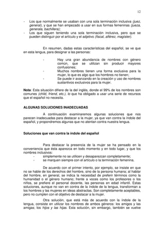 12

-   Los que normalmente se usaban con una sola terminación inclusiva (juez,
    general), y que se han empezado a usar en sus formas femeninas (jueza,
    generala, bachillera);
-   Los que siguen teniendo una sola terminación inclusiva, pero que se
    pueden distinguir por el artículo y el adjetivo (fiscal, alférez, magíster).


             En resumen, dadas estas características del español, se ve que
en esta lengua, para designar a las personas:

             -         Hay una gran abundancia de nombres con género
                       común, que se utilizan sin producir mayores
                       confusiones;
             -         Muchos nombres tienen una forma exclusiva para la
                       mujer, lo que es algo que los hombres no tienen;
             -         Se puede ir avanzando en la creación y uso de nombres
                       sustantivos exclusivos para la mujer.

Nota: Esta situación difiere de la del inglés, donde el 99% de los nombres son
comunes (child, fríend, etc.), lo que ha obligado a usar una serie de recursos
que el español no necesita.

ALGUNAS SOLUCIONES INADECUADAS

             A continuación examinaremos algunas soluciones que nos
parecen inadecuadas para destacar a la mujer, ya que van contra la índole del
español, y propondremos algunas que no atentan contra nuestra lengua.


Soluciones que van contra la índole del español


            Para destacar la presencia de la mujer se ha pensado en la
conveniencia que ésta aparezca en todo momento y en todo lugar, y que los
nombres inclusivos:
      -     simplemente no se utilicen y desaparezcan completamente;
      -     se marquen siempre con el artículo o la terminación femenina.

             De acuerdo con el primer intento, por ejemplo, se insiste en que
no se hable de los derechos del hombre, sino de la persona humana; al hablar
del hombre, en general, se indica la necesidad de preferir términos como la
humanidad o el género humano; frente a voces como los profesores o los
niños, se prefiere el personal docente, las personas en edad infantil. Estas
soluciones, aunque no van en contra de la índole de la lengua, transforman a
los hombres y las mujeres en ideas abstractas. Son completamente aceptables,
pero no cumplen con el objetivo de destacar a la mujer.
            Otra solución, que está más de acuerdo con la índole de la
lengua, consiste en utilizar los nombres de ambos géneros: los amigos y las
amigas; los hijos y las hijas. Esta solución, sin embargo, también se vuelve
 