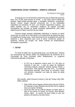 2

COMENTARIOS, DATOS Y NÚMEROS… SOBRE EL LENGUAJE

                                                     Prof. Bartolomé Yankovic Nola
                                                                           (2010)

       El lenguaje es una herramienta fundamental para el desarrollo personal,
para “vivir” la vida, para conocer el mundo… y, por cierto, para el trabajo del
profesor. Nadie puede expresar ideas y conceptos; reflexionar, comprender,
discutir, motivar, acoger, describir emociones, etc., si sus habilidades
lingüísticas son precarias. El amor, una emoción cognoscitiva superior, ¿se
podrá expresar con un vocabulario mediocre, de lugares comunes?
Concedamos que también se puede manifestar gestualmente, pero todos
sabemos que en algún momento hay que hablar.

       Quienes tengan escasas habilidades lingüísticas ni siquiera se darán
cuenta que el mundo de la información y el conocimiento les pasará de largo.
En palabras de Vargas Llosa, “serán fácil presa de los vendedores de aceite de
serpiente y otros ungüentos para curar el asma, transformar grasas en
proteínas, eliminar las arrugas, etc. Serán víctimas de embaucadores,
demagogos y populistas”.


   1. DATOS


       En Chile se habla mal; se comprende poco y se escribe peor. Veamos
las conclusiones del informe (2003), del Departamento de Economía de la
Universidad de Chile (Encuesta sobre Alfabetización; un programa
internacional aplicado a 20 países):


                o El 57% de la población chilena entre 15 y 65 años no
                  entiende lo que lee… y sólo es capaz de establecer
                  inferencias básicas utilizando material impreso (textos y
                  documentos). Esto significa que este 57%... no entiende
                  instrucciones sencillas: cómo llenar un formulario, hacer
                  una solicitud, interpretar una tabla de datos de doble
                  entrada, etc.


         Otro estudio, sobre Consumo Cultural y Uso del Tiempo Libre (INE,
         2005), destaca:

                o Sólo el 50% de los hogares chilenos tiene más de 10 libros.
                  En Australia y Nueva Zelanda más del 50% de los hogares
                  tiene a lo menos 100 libros;
                o Cerca del 60% de los chilenos declara no haber leído un
                  libro en los últimos 12 meses. En Francia, Gran Bretaña,
                  Corea, Japón… el número de libros leídos al año, por
                  persona, es cercano a los diez títulos;
 