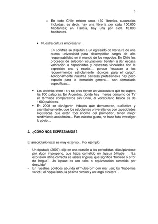3

               o En todo Chile existen unas 160 librerías, sucursales
                 incluidas; es decir, hay una librería por cada 100.000
                 habitantes; en Francia, hay una por cada 10.000
                 habitantes.


        •   Nuestra cultura empresarial…

                  En Londres se disputan a un egresado de literatura de una
                  buena universidad para desempeñar cargos de alta
                  responsabilidad en el mundo de los negocios. En Chile los
                  procesos de selección ocupacional tienden a dar escasa
                  valoración a capacidades y destrezas vinculadas con la
                  expresión oral y escrita… porque “escapan a los
                  requerimientos estrictamente técnicos para el cargo”.
                  Adicionalmente nuestras carreras profesionales hay poco
                  espacio para la formación general… son demasiado
                  específicas…

    •   Los chilenos entre 18 y 65 años tienen un vocabulario que no supera
        las 800 palabras. En Argentina, donde hay menos consumo de TV
        en términos comparativos con Chile, el vocabulario básico es de
        1.600 palabras.
    •   En 2008 se divulgaron trabajos que demuestran, cualitativa y
        cuantitativamente, que los estudiantes universitarios con capacidades
        lingüísticas que están “por encima del promedio”, tienen mejor
        rendimiento académico… Para nuestro gusto, no hace falta investigar
        lo obvio…


2. ¿CÓMO NOS EXPRESAMOS?


El anecdotario local es muy extenso… Por ejemplo,

-   Un diputado (2007), dijo en una ocasión a los periodistas, disculpándose
    por algún improperio, que había cometido un lapsus bilingüe… /La
    expresión latina correcta es lapsus linguae, que significa “tropiezo o error
    de lengua”. Un lapsus es una falta o equivocación cometida por
    descuido/
-   En nuestros políticos abunda el “hubieron” con mal uso; los “habemos
    varios”, el dequeísmo, la pésima dicción y un largo etcétera…
 