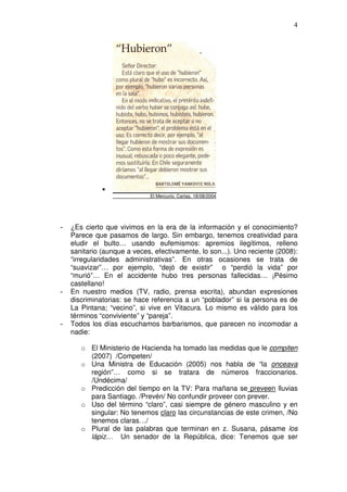 4




                             El Mercurio, Cartas, 18/08/2004




-   ¿Es cierto que vivimos en la era de la información y el conocimiento?
    Parece que pasamos de largo. Sin embargo, tenemos creatividad para
    eludir el bulto… usando eufemismos: apremios ilegítimos, relleno
    sanitario (aunque a veces, efectivamente, lo son...). Uno reciente (2008):
    “irregularidades administrativas”. En otras ocasiones se trata de
    “suavizar”… por ejemplo, “dejó de existir” o “perdió la vida” por
    “murió”… En el accidente hubo tres personas fallecidas… ¡Pésimo
    castellano!
-   En nuestro medios (TV, radio, prensa escrita), abundan expresiones
    discriminatorias: se hace referencia a un “poblador” si la persona es de
    La Pintana; “vecino”, si vive en Vitacura. Lo mismo es válido para los
    términos “conviviente” y “pareja”.
-   Todos los días escuchamos barbarismos, que parecen no incomodar a
    nadie:

       o El Ministerio de Hacienda ha tomado las medidas que le compiten
         (2007) /Competen/
       o Una Ministra de Educación (2005) nos habla de “la onceava
         región”… como si se tratara de números fraccionarios.
         /Undécima/
       o Predicción del tiempo en la TV: Para mañana se preveen lluvias
         para Santiago. /Prevén/ No confundir proveer con prever.
       o Uso del término “claro”, casi siempre de género masculino y en
         singular: No tenemos claro las circunstancias de este crimen, /No
         tenemos claras…/
       o Plural de las palabras que terminan en z. Susana, pásame los
         lápiz… Un senador de la República, dice: Tenemos que ser
 