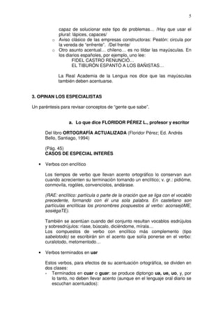 5

            capaz de solucionar este tipo de problemas… /Hay que usar el
            plural: lápices, capaces/
          o Aviso clásico de las empresas constructoras: Peatón: circula por
            la vereda de “enfrente”. /Del frente/
          o Otro asunto acentual… chileno… es no tildar las mayúsculas. En
            los diarios españoles, por ejemplo, uno lee:
                   FIDEL CASTRO RENUNCIÓ…
                   EL TIBURÓN ESPANTÓ A LOS BAÑISTAS…

             La Real Academia de la Lengua nos dice que las mayúsculas
             también deben acentuarse.


3. OPINAN LOS ESPECIALISTAS

Un paréntesis para revisar conceptos de “gente que sabe”.


                   a. Lo que dice FLORIDOR PÉREZ L., profesor y escritor

       Del libro ORTOGRAFÍA ACTUALIZADA (Floridor Pérez; Ed. Andrés
       Bello, Santiago, 1994)

       (Pág. 45)
       CASOS DE ESPECIAL INTERÉS

   •   Verbos con enclítico

       Los tiempos de verbo que llevan acento ortográfico lo conservan aun
       cuando acrecienten su terminación tomando un enclítico; v. gr.: pidióme,
       conmovíla, rogóles, convencíolos, andárase.

       (RAE: enclítico: partícula o parte de la oración que se liga con el vocablo
       precedente, formando con él una sola palabra. En castellano son
       partículas enclíticas los pronombres pospuestos al verbo: aconsejóME,
       sosiégaTE).

       También se acentúan cuando del conjunto resultan vocablos esdrújulos
       y sobresdrújulos: ríase, búscalo, diciéndome, mírala…
       Los compuestos de verbo con enclítico más complemento (tipo
       sabelotodo) se escribirán sin el acento que solía ponerse en el verbo:
       curalotodo, metomentodo…

   •   Verbos terminados en uar

       Estos verbos, para efectos de su acentuación ortográfica, se dividen en
       dos clases:
       - Terminados en cuar o guar: se produce diptongo ua, ue, uo, y, por
          lo tanto, no deben llevar acento (aunque en el lenguaje oral diario se
          escuchan acentuados):
 