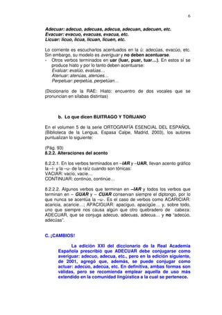 6

Adecuar: adecuo, adecuas, adecua, adecuan, adecuen, etc.
Evacuar: evacuo, evacuas, evacua, etc.
Licuar: licuo, licua, licuan, licuen, etc.

Lo corriente es escucharlos acentuados en la ú: adecúas, evacúo, etc.
Sin embargo, su modelo es averiguar y no deben acentuarse.
- Otros verbos terminados en uar (luar, puar, tuar…). En estos sí se
   produce hiato y por lo tanto deben acentuarse:
   Evaluar: evalúo, evalúas…
   Atenuar: atenúas, atenúes…
   Perpetuar: perpetúa, perpetúan…

(Diccionario de la RAE: Hiato: encuentro de dos vocales que se
pronuncian en sílabas distintas)



      b. Lo que dicen BUITRAGO Y TORIJANO

En el volumen 5 de la serie ORTOGRAFÍA ESENCIAL DEL ESPAÑOL
(Biblioteca de la Lengua, Espasa Calpe, Madrid, 2003), los autores
puntualizan lo siguiente:

(Pág. 93)
8.2.2. Alteraciones del acento

8.2.2.1. En los verbos terminados en –IAR y –UAR, llevan acento gráfico
la –i- y la –u- de la raíz cuando son tónicas:
VACIAR: vacío, vacíe…
CONTINUAR: continúo, continúe…

8.2.2.2. Algunos verbos que terminan en –IAR y todos los verbos que
terminan en – GUAR y – CUAR conservan siempre el diptongo, por lo
que nunca se acentúa la –u-. Es el caso de verbos como ACARICIAR:
acaricia, acaricie…; APACIGUAR: apaciguo, apacigüe… y, sobre todo,
uno que siempre nos causa algún que otro quebradero de cabeza:
ADECUAR, que se conjuga adecuo, adecuas, adecua… y no “adecúo,
adecúas”.


C. ¡CAMBIOS!

            La edición XXI del diccionario de la Real Academia
      Española prescribió que ADECUAR debe conjugarse como
      averiguar: adecuo, adecua, etc., pero en la edición siguiente,
      de 2001, agregó que, además, se puede conjugar como
      actuar: adecúo, adecúa, etc. En definitiva, ambas formas son
      válidas, pero se recomienda emplear aquella de uso más
      extendido en la comunidad lingüística a la cual se pertenece.
 