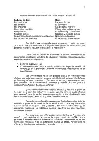 9



       Veamos algunas recomendaciones de las autoras del manual:

En lugar de decir:                            Decir:
Los marineros                                 La gente de mar
Los alumnos                                   El alumnado
Los ancianos                                  Las personas mayores
Ellos bailan muy bien                         Ellos y ellas bailan muy bien
Compañeros                                    Compañeros y compañeras
Nosotros somos                                Nosotras y nosotros somos
Se prohíbe a los alumnos jugar en el parque   No jugar en el parque
Los vecinos, los electores                    El vecindario, el electorado

            Por cierto, hay recomendaciones razonables y otras, no tanto.
¿Encuentra Ud. que se destaca a la mujer en las expresiones "el alumnado; las
personas mayores; no jugar en el parque; el vecindario"?


            Como diría un castizo, no hay que rizar el rizo... Hoy leemos en
documentos oficiales del Ministerio de Educación, repetidas hasta el cansancio,
expresiones como las siguientes:

   •   Señor (a) supervisor (a):
   •   Y recomendaciones para el medio editorial: en lugar de escribir “el
       hombre, ya en la prehistoria”, escribir: los hombres y las mujeres, ya en
       la prehistoria…

              Las universidades no se han quedado atrás y en comunicaciones
oficiales sus autoridades suelen empezar así: Señor (a) profesor (a); Señores
profesores y señoras profesoras… (Es cierto, sin embargo, que en ocasiones,
para enfatizar… es apropiado decir: ¡Hombres y mujeres de Chile! ¡Niños y
niñas de Punta Arenas! ¡Señoras y señores!)

             ¿Será necesario escribir mal para rescatar y destacar el papel de
la mujer en la sociedad actual? El lenguaje, ¿podría ser una ayuda efectiva
para lograrlo? La mujer de hoy necesite que alguien la rescate de nada; sólo
demanda más respeto, equidad e igualdad de oportunidades.

              Aparentemente el problema parece de fácil solución si se trata de
describir el papel de la mujer en la sociedad actual... pero hay dificultades
cuando se usa un lenguaje - oral y escrito -, con ruidos, reiteraciones y, en
ocasiones, majadería. La redacción plomiza, repetitiva, no sólo incomoda:
termina por fastidiar.

              Aún aceptando que el lenguaje sea importante para "rescatar a la
mujer"... ¿habrá que hacerlo a costa de la lengua, deteriorándola? No parece
prudente ni aceptable torcer o modificar su naturaleza. Obviamente, no es esa
la intención ministerial ni de las autoras del manual ya citado. Pero el tema no
sólo se ha desdibujado; se ha salido de madre.
 