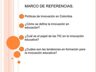 MARCO DE REFERENCIAS.
Políticas de Innovación en Colombia
¿Cómo se define la innovación en
educación?
¿Cuál es el papel de las TIC en la innovación
educativa?
¿Cuáles son las tendencias en formación para
la innovación educativa?
 