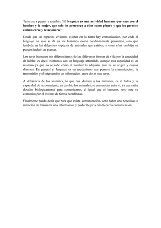 Tema para pensar y escribir: “El lenguaje es una actividad humana que nace con el
hombre y la mujer, que solo les pertenece a ellos como género y que les permite
comunicarse y relacionarse”

Desde que las especies vivientes existen en la tierra hay comunicación, por ende el
lenguaje no solo se da en los humanos como cotidianamente pensamos, sino que
también en las diferentes especies de animales que existen, y entre ellos también se
pueden incluir las plantas.

Los seres humanos nos diferenciamos de las diferentes formas de vida por la capacidad
de hablar, es decir, contamos con un lenguaje articulado, aunque esta capacidad es un
misterio ya que no se sabe como el hombre la adquirió, cual es su origen y causas
diversas. En general el lenguaje es un mecanismo que permite la comunicación, la
transmisión y el intercambio de información entre dos o mas seres.

A diferencia de los animales, lo que nos destaca a los humanos, es el habla y la
capacidad de razonamiento, en cambio los animales, se comunican entre sí, ya que están
dotados biológicamente para comunicarse, al igual que el humano, pero este se
comunica por el instinto de forma coordinada.

Finalmente puedo decir que para que exista comunicación, debe haber una necesidad o
intención de transmitir una información y poder llegar a establecer la comunicación.
 