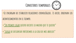 Conectores temporales
•Se encargan de establecer relaciones cronológicas. Es decir, ordenan los
acontecimientos en el tiempo.
•”En primer lugar quiero decirte lo mucho que te quiero”
•”Luego de descansar partiremos a la casa de mis abuelos”
 