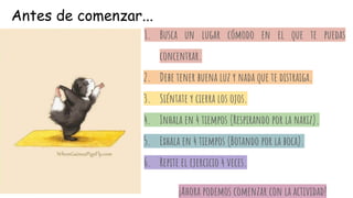1. Busca un lugar cómodo en el que te puedas
concentrar.
2. Debe tener buena luz y nada que te distraiga.
3. Siéntate y cierra los ojos.
4. Inhala en 4 tiempos (Respirando por la nariz).
5. Exhala en 4 tiempos (Botando por la boca).
6. Repite el ejercicio 4 veces.
¡Ahora podemos comenzar con la actividad!
Antes de comenzar...
 