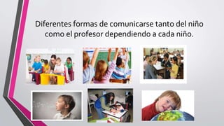 Diferentes formas de comunicarse tanto del niño
como el profesor dependiendo a cada niño.
 