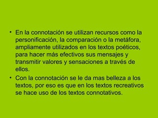 • En la connotación se utilizan recursos como la
personificación, la comparación o la metáfora,
ampliamente utilizados en los textos poéticos,
para hacer más efectivos sus mensajes y
transmitir valores y sensaciones a través de
ellos.
• Con la connotación se le da mas belleza a los
textos, por eso es que en los textos recreativos
se hace uso de los textos connotativos.

 