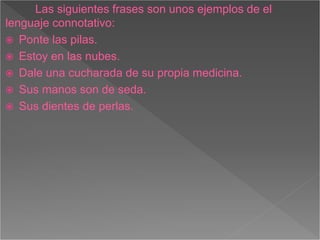 Las siguientes frases son unos ejemplos de el
lenguaje connotativo:
Ponte las pilas.
Estoy en las nubes.
Dale una cucharada de su propia medicina.
Sus manos son de seda.
Sus dientes de perlas.