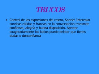 TRUCOS Control de las expresiones del rostro, Sonríe! Intercalar sonrisas cálidas y francas en la conversación transmite confianza, alegría y buena disposición. Apretar exageradamente los labios puede delatar que tienes dudas o desconfianza  