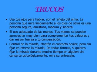 TRUCOS Usa tus ojos para hablar, son el reflejo del alma. La persona que mira limpiamente a los ojos de otros es una persona segura, amistosa, madura y sincera.  El uso adecuado de las manos, Tus manos se pueden aprovechar muy bien para complementar tus palabras y dar mayor fuerza a tu conversación.  Control de la mirada, Mantén el contacto ocular, pero sin fijar en exceso la mirada, De todas formas, si quieres fijar la mirada durante mucho tiempo en alguien sin cansarte psicológicamente, mira su entrecejo.  