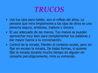 TRUCOS Usa tus ojos para hablar, son el reflejo del alma. La persona que mira limpiamente a los ojos de otros es una persona segura, amistosa, madura y sincera.  El uso adecuado de las manos, Tus manos se pueden aprovechar muy bien para complementar tus palabras y dar mayor fuerza a tu conversación.  Control de la mirada, Mantén el contacto ocular, pero sin fijar en exceso la mirada, De todas formas, si quieres fijar la mirada durante mucho tiempo en alguien sin cansarte psicológicamente, mira su entrecejo.  