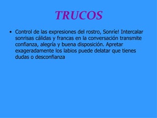 TRUCOS Control de las expresiones del rostro, Sonríe! Intercalar sonrisas cálidas y francas en la conversación transmite confianza, alegría y buena disposición. Apretar exageradamente los labios puede delatar que tienes dudas o desconfianza  
