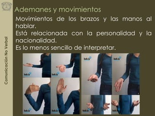 ComunicaciónNoVerbal
Ademanes y movimientos
Movimientos de los brazos y las manos al
hablar.
Está relacionada con la personalidad y la
nacionalidad.
Es lo menos sencillo de interpretar.
 