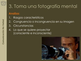 ComunicaciónNoVerbal
3. Toma una fotografía mental
Analiza:
1. Rasgos característicos
2. Congruencia o incongruencia en su imagen
3. Circunstancias
4. Lo que se quiere proyectar
(consciente e inconsciente)
 