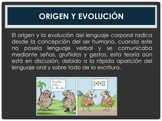 ORIGEN Y EVOLUCIÓN
El origen y la evolución del lenguaje corporal radica
desde la concepción del ser humano, cuando este
no poseía lenguaje verbal y se comunicaba
mediante señas, gruñidos y gestos, esta teoría aún
está en discusión, debido a la rápida aparición del
lenguaje oral y sobre todo de la escritura.
 