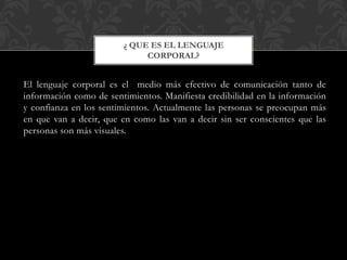 El lenguaje corporal es el medio más efectivo de comunicación tanto de
información como de sentimientos. Manifiesta credibilidad en la información
y confianza en los sentimientos. Actualmente las personas se preocupan más
en que van a decir, que en como las van a decir sin ser conscientes que las
personas son más visuales.
¿ QUE ES EL LENGUAJE
CORPORAL?
 