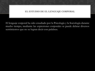 El lenguaje corporal ha sido estudiado por la Psicología y la Sociología durante
mucho tiempo, mediante las expresiones corporales se puede delatar diversos
sentimientos que no se logran decir con palabras.
EL ESTUDIO DE EL LENGUAJE CORPORAL
 