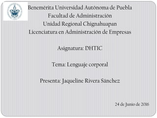 Benemérita Universidad Autónoma de Puebla
Facultad de Administración
Unidad Regional Chignahuapan
Licenciatura en Administración de Empresas
Asignatura: DHTIC
Tema: Lenguaje corporal
Presenta: Jaqueline Rivera Sánchez
24 de Junio de 2016
 