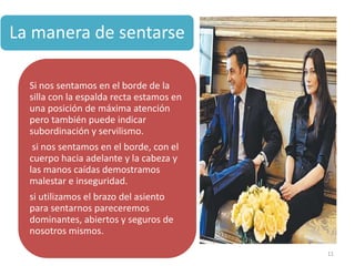 La manera de sentarse

  Si nos sentamos en el borde de la
  silla con la espalda recta estamos en
  una posición de máxima atención
  pero también puede indicar
  subordinación y servilismo.
   si nos sentamos en el borde, con el
  cuerpo hacia adelante y la cabeza y
  las manos caídas demostramos
  malestar e inseguridad.
  si utilizamos el brazo del asiento
  para sentarnos pareceremos
  dominantes, abiertos y seguros de
  nosotros mismos.

                                          11
 